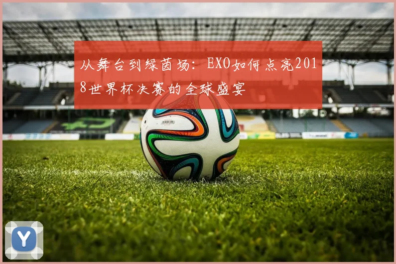 从舞台到绿茵场：EXO如何点亮2018世界杯决赛的全球盛宴