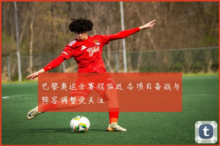 巴黎奥运会赛程临近 各项目备战与阵容调整受关注
