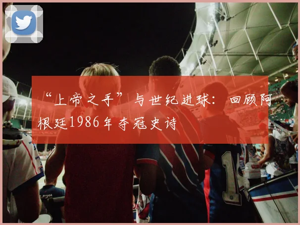 “上帝之手”与世纪进球：回顾阿根廷1986年夺冠史诗
