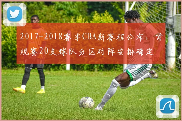 2017-2018赛季CBA新赛程公布，常规赛20支球队分区对阵安排确定