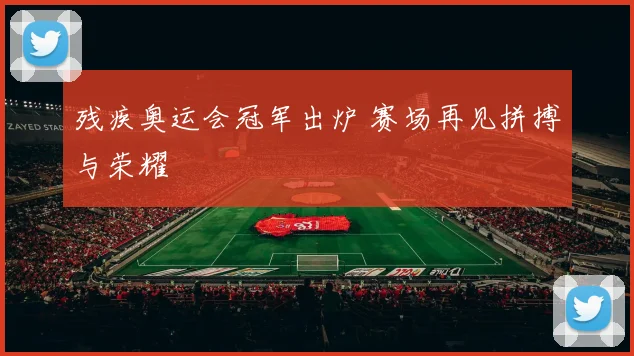 残疾奥运会冠军出炉 赛场再见拼搏与荣耀