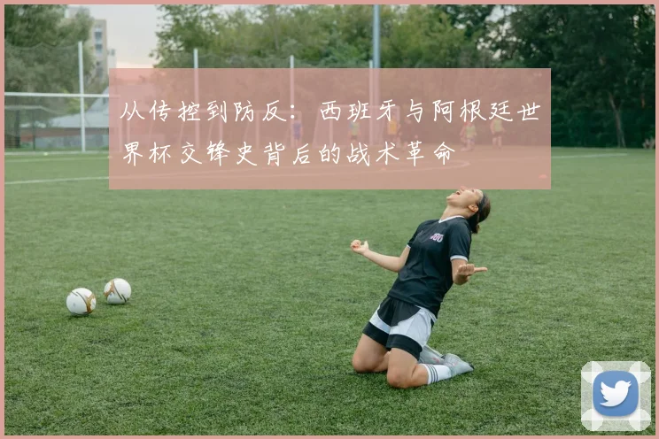 从传控到防反：西班牙与阿根廷世界杯交锋史背后的战术革命